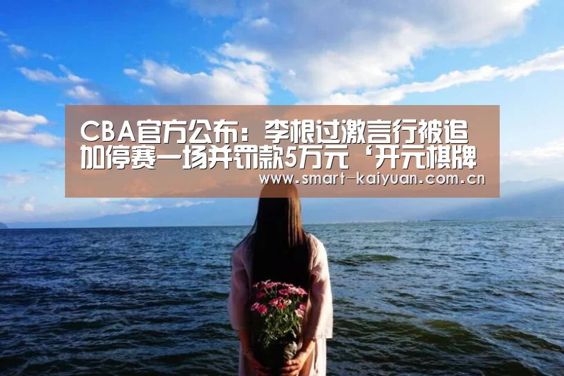 CBA官方公布:李根过激言行被追加停赛一场并罚款5万元‘开元棋牌’(图1) 开元