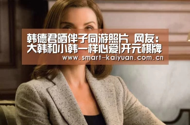 韩德君晒伴子同游照片 网友:大韩和小韩一样心爱|开元棋牌官网(图2) 开元